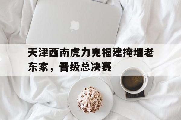 官网入口-关于天津西南虎力克福建掩埋老东家，晋级总决赛的信息