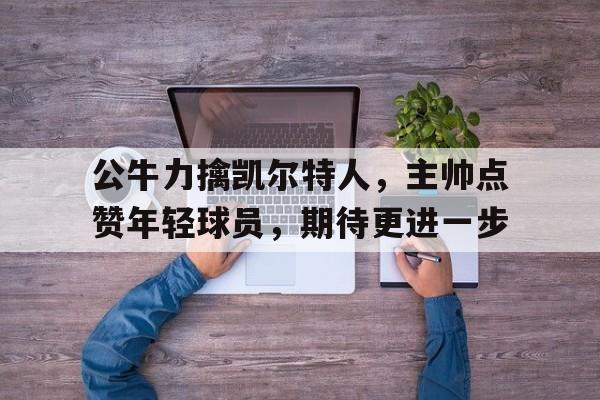公牛力擒凯尔特人，主帅点赞年轻球员，期待更进一步的简单介绍