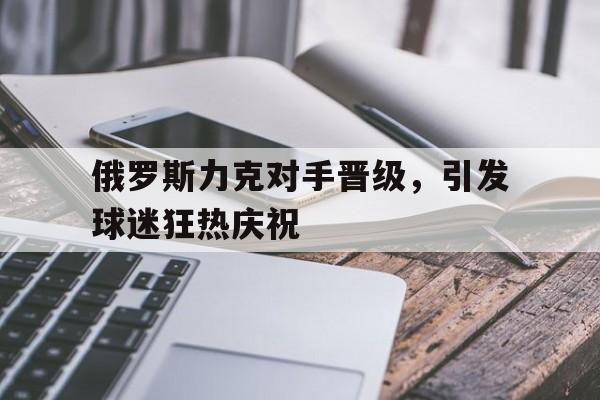 关于俄罗斯力克对手晋级，引发球迷狂热庆祝的信息