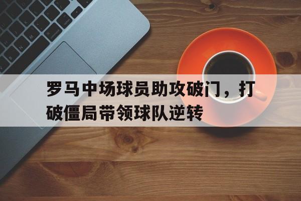苹果手机-罗马中场球员助攻破门，打破僵局带领球队逆转(罗马中场球员助攻破门,打破僵局带领球队逆转世界)