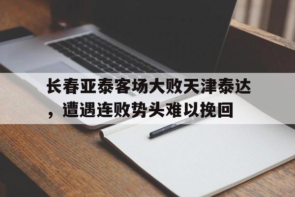 官网入口-长春亚泰客场大败天津泰达，遭遇连败势头难以挽回的简单介绍